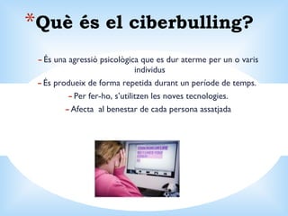 Què és el ciberbulling? És una agressió psicològica que es dur aterme per un o varis individus  És produeix de forma repetida durant un període de temps.  Per fer-ho, s’utilitzen les noves tecnologies. Afecta  al benestar de cada persona assatjada 
