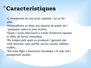 Característiques L´assatjament és una acció repetida i no un fet aïllat. Habitualment es dóna una situació de poder de l´assatjador sobre la seva víctima. Quan s´envia informació a través d´Internet aquesta es difón de forma immediata. Els mitjans pels quals es produeix l´agressió són molt diversos: xats, perfils, xarxes socials, telèfons mòbils... Sol estar lligat a situacions vinculades a la vida real i assatjament escolar. 