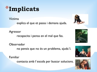 Implicats Víctima explica el que et passa i demana ajuda. Agressor recapacita i pensa en el mal que fas. Observador no pensis que no és un problema, ajuda´l. Familiar contacta amb l´escola per buscar solucions. 