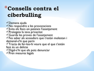 Consells contra el ciberbulling Demana ajuda  No respondre a les provocacions Evita els llocs on pateixis l'assetjament Protegeix la teva privacitat Guarda les proves de l’assatjament Fes saber als acosadors que t’estàn molestan i demanal-s’hi que parin Tracta de fer-los-hi veure que el que t’estàn fent és un delicte Digal-s’hi que els pots denunciar Pren mesures legals 