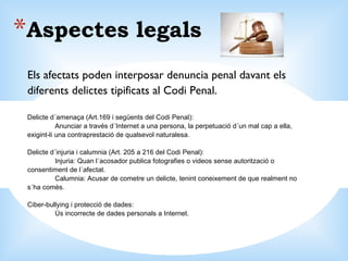 Aspectes legals Els afectats poden interposar denuncia penal davant els diferents delictes tipificats al Codi Penal. Delicte d´amenaça (Art.169 i següents del Codi Penal): Anunciar a través d´Internet a una persona, la perpetuació d´un mal cap a ella, exigint-li una contraprestació de qualsevol naturalesa. Delicte d´injuria i calumnia (Art. 205 a 216 del Codi Penal): Injuria: Quan l´acosador publica fotografies o videos sense autorització o consentiment de l´afectat. Calumnia: Acusar de cometre un delicte, tenint coneixement de que realment no s´ha comès. Ciber-bullying i protecció de dades: Ús incorrecte de dades personals a Internet. 