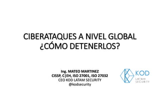 CIBERATAQUES A NIVEL GLOBAL
¿CÓMO DETENERLOS?
Ing. MATEO MARTINEZ
CISSP, C|EH, ISO 27001, ISO 27032
CEO KOD LATAM SECURITY
@kodsecurity
 