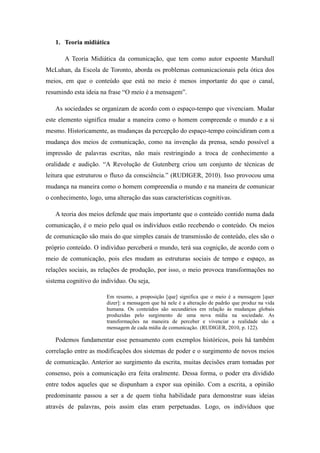 1. Teoria midiática
A Teoria Midiática da comunicação, que tem como autor expoente Marshall
McLuhan, da Escola de Toronto, aborda os problemas comunicacionais pela ótica dos
meios, em que o conteúdo que está no meio é menos importante do que o canal,
resumindo esta ideia na frase “O meio é a mensagem”.
As sociedades se organizam de acordo com o espaço-tempo que vivenciam. Mudar
este elemento significa mudar a maneira como o homem compreende o mundo e a si
mesmo. Historicamente, as mudanças da percepção do espaço-tempo coincidiram com a
mudança dos meios de comunicação, como na invenção da prensa, sendo possível a
impressão de palavras escritas, não mais restringindo a troca de conhecimento a
oralidade e audição. “A Revolução de Gutenberg criou um conjunto de técnicas de
leitura que estruturou o fluxo da consciência.” (RUDIGER, 2010). Isso provocou uma
mudança na maneira como o homem compreendia o mundo e na maneira de comunicar
o conhecimento, logo, uma alteração das suas características cognitivas.
A teoria dos meios defende que mais importante que o conteúdo contido numa dada
comunicação, é o meio pelo qual os indivíduos estão recebendo o conteúdo. Os meios
de comunicação são mais do que simples canais de transmissão de conteúdo, eles são o
próprio conteúdo. O indivíduo perceberá o mundo, terá sua cognição, de acordo com o
meio de comunicação, pois eles mudam as estruturas sociais de tempo e espaço, as
relações sociais, as relações de produção, por isso, o meio provoca transformações no
sistema cognitivo do indivíduo. Ou seja,
Em resumo, a proposição [que] significa que o meio é a mensagem [quer
dizer]: a mensagem que há nele é a alteração de padrão que produz na vida
humana. Os conteúdos são secundários em relação às mudanças globais
produzidas pelo surgimento de uma nova mídia na sociedade. As
transformações na maneira de perceber e vivenciar a realidade são a
mensagem de cada mídia de comunicação. (RUDIGER, 2010, p. 122).

Podemos fundamentar esse pensamento com exemplos históricos, pois há também
correlação entre as modificações dos sistemas de poder e o surgimento de novos meios
de comunicação. Anterior ao surgimento da escrita, muitas decisões eram tomadas por
consenso, pois a comunicação era feita oralmente. Dessa forma, o poder era dividido
entre todos aqueles que se dispunham a expor sua opinião. Com a escrita, a opinião
predominante passou a ser a de quem tinha habilidade para demonstrar suas ideias
através de palavras, pois assim elas eram perpetuadas. Logo, os indivíduos que

 