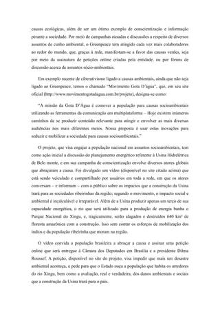 causas ecológicas, além de ser um ótimo exemplo de conscientização e informação
perante a sociedade. Por meio de campanhas ousadas e discussões a respeito de diversos
assuntos de cunho ambiental, o Greenpeace tem atingido cada vez mais colaboradores
ao redor do mundo, que, graças à rede, manifestam-se a favor das causas verdes, seja
por meio da assinatura de petições online criadas pela entidade, ou por fóruns de
discussão acerca de assuntos sócio-ambientais.
Em exemplo recente de ciberativismo ligado a causas ambientais, ainda que não seja
ligado ao Greenpeace, temos o chamado “Movimento Gota D’água”, que, em seu site
oficial (http://www.movimentogotadagua.com.br/projeto), designa-se como:
“A missão da Gota D’Água é comover a população para causas socioambientais
utilizando as ferramentas da comunicação em multiplataforma – Hoje existem inúmeros
caminhos de se produzir conteúdo relevante para atingir e envolver as mais diversas
audiências nos mais diferentes meios. Nossa proposta é usar estas inovações para
seduzir e mobilizar a sociedade para causas socioambientais.”
O projeto, que visa engajar a população nacional em assuntos socioambientais, tem
como ação inicial a discussão do planejamento energético referente à Usina Hidrelétrica
de Belo monte, e em sua campanha de conscientização envolve diversos atores globais
que abraçaram a causa. Foi divulgado um vídeo (disponível no site citado acima) que
está sendo veiculado e compartilhado por usuários em toda a rede, em que os atores
conversam – e informam – com o público sobre os impactos que a construção da Usina
trará para as sociedades ribeirinhas da região; segundo o movimento, o impacto social e
ambiental é incalculável e irreparável. Além de a Usina produzir apenas um terço de sua
capacidade energética, o rio que será utilizado para a produção de energia banha o
Parque Nacional do Xingu, e, tragicamente, serão alagados e destruídos 640 km² de
floresta amazônica com a construção. Isso sem contar os esforços de mobilização dos
índios e da população ribeirinha que moram na região.
O vídeo convida a população brasileira a abraçar a causa e assinar uma petição
online que será entregue à Câmara dos Deputados em Brasília e a presidente Dilma
Roussef. A petição, disponível no site do projeto, visa impedir que mais um desastre
ambiental aconteça, e pede para que o Estado ouça a população que habita os arredores
do rio Xingu, bem como a avaliação, real e verdadeira, dos danos ambientais e sociais
que a construção da Usina trará para o país.

 
