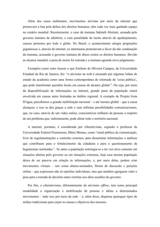 Além dos casos ambientais, movimentos ativistas por meio da internet que
promovem a luta pela defesa dos direitos humanos, têm cada vez mais ganhado espaço
no cenário mundial. Recentemente, o caso da iraniana Sakineh Ahstiani, acusada pelo
governo iraniano de adultério, e com penalidade de morte através do apedrejamento,
causou protestos por todo o globo. No Brasil, o acontecimento atingiu proporções
gigantescas e, através da internet, os internautas protestavam a favor da não condenação
da iraniana, acusando o governo iraniano de abuso contra os direitos humanos. Devido
ao alcance mundial, a pena de morte foi retirada e a iraniana aguarda novo julgamento.
Exemplos como estes trazem o que Emilene de Oliveira Campos, da Universidade
Estadual do Rio de Janeiro, diz: “o ativismo na web é encarado por algumas linhas de
estudo da academia como uma forma contemporânea de retomada da ‘coisa pública’,
que pode transformar questões locais em causas de alcance global.”. Ou seja, por meio
da disponibilização de informações na internet, grande parte da população estará
envolvida em causas antes limitadas ao âmbito regional. A exemplo do Projeto Gota
D’água, percebemos a grande mobilização nacional – e até mesmo global – que a causa
alcançou; e isso se deu graças a rede e suas infinitas possibilidades comunicacionais,
que, no caso, através de um vídeo online, conscientizou milhares de pessoas a respeito
de um problema que, indiretamente, pode afetar todo o território nacional.
A internet, portanto, é considerada por ciberativistas, segundo o professor da
Universidade Federal Fluminense, Dênis Moraes, como “canal público de comunicação,
livre de regulamentações e controles externos, para disseminar informações e análises
que contribuam para o fortalecimento da cidadania e para o questionamento de
hegemonias instituídas.”. Se antes a população restringia-se a ter voz ativa somente em
situações abertas pelo governo ou em situações extremas, hoje essa mesma população
deixa de ser passiva em relação às informações, e, por meio delas, podem criar
movimentos virtuais – tais como abaixo-assinados, fóruns de discussão e petições
online – que expressem não só opiniões individuais, mas que também agreguem valor e
peso para a tomada de decisões antes restritas aos altos escalões do governo.
Por fim, o ciberativismo, diferentemente do ativismo offline, tem como principal
modalidade a organização e mobilização de pessoas e idéias a determinados
movimentos – tudo isso por meio da rede – e, além disso, dispensa quaisquer tipos de
mídias tradicionais para expor as causas e objetivos dos mesmos.

 