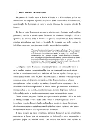 3. Teoria midiática x Ciberativismo
Os pontos de ligação entre a Teoria Midiática e o Ciberativismo podem ser
identificados nos seguintes aspectos: relações de poder versus meios de comunicação,
generalização da democracia do saber e ampla liberdade de expressão através da
internet.
De fato, a partir do momento em que os ativistas, antes limitados a ações offline,
passaram a utilizar a internet como ferramenta de expressão ideológica, crítica e
opinativa, as relações entre o público e o privado dissolveram-se. Sem nenhuma
estrutura controladora que limite à liberdade de expressão nas redes online, os
indivíduos passaram a manifestar suas opiniões sem medo de represálias.
“Nesse ambiente construído pela tecnologia e definido por Pierre Lévy como
“espaço de comunicação aberto pela interconexão mundial de computadores
e das memórias dos computadores”(LÉVY, P. 1999: p.92), o interlocutor
muda de status. Não é um mero receptor, é usuário, termo que já pressupõe
certa interação. O indivíduo habituado a apenas consumir informação passa a
ter a possibilidade de criar suas próprias associações no processo
comunicativo, o que estimula o intercâmbio de informação espontâneo e não
organizado nesse universo.” (CAMPOS, 2004, p. 2).

Ao adquirir o status de usuário, o antes receptor passa a ser comunicador ativo. O
novo papel no processo comunicacional faz com que esses usuários sejam levados a
analisar as situações que envolvem a sociedade sob diversos ângulos, visto que, agora,
com a rede de internet a seus pés, tem a possibilidade de se informar acerca de qualquer
assunto, e, ainda, sob diferentes perspectivas. Além de conscientizar-se sobre os
acontecimentos globais, o usuário tem a chance de manifestar-se, ativamente, e dar o
seu veredicto acerca destes problemas. E é nesse sentido que a liberdade de expressão
institucionaliza-se nas sociedades contemporâneas. As vozes de protesto partem de
todos os lados, e não se restringem mais aos meios de comunicação em massa.
Temos a chance, enquanto cidadãos, de expressar nossas opiniões e críticas por meio
da internet, das redes sociais e outras tantas formas de comunicação que o avanço
tecnológico permitiu. Estamos ligados ao Brasil e ao mundo através de dispositivos
eletrônicos que possuem conexão com a rede global de internet e graças a isso, somos
telespectadores ativos de tudo o que acontece a nossa volta.
É nesse contexto de maior liberalização por meio da internet que os ciberativistas
encontraram a forma ideal de democratizar as informações antes resguardadas a
pequenos grupos, de maneira isolada. Utilizando-se dos meios como formas de

 