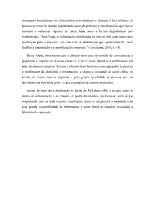 mensagens instantâneas, os ciberativistas conscientizam e chamam à luta milhares de
pessoas ao redor do mundo, organizando ações de protestos e manifestações que vão de
encontro à estruturas vigentes de poder, bem como a formas hegemônicas préestabelecidas. “Para Vegh, as informações distribuídas na internet têm outra importante
implicação para o ativismo: cria uma rede de distribuição que, posteriormente, pode
facilitar a organização e as mobilizações propostas.” (Cavalcante, 2010, p. 45).
Dessa forma, observamos que o ciberativismo atua no sentido de conscientizar a
população a respeito de diversas causas e, a partir disso, chamá-la à mobilização nas
ruas, de maneira concreta. Ou seja, o ciberativismo funciona como agregador de pessoas
e mobilizador de ideologias e informações, e chama a sociedade às ações offline no
intuito de causar maiores impactos – pela grande quantidade de pessoas que um
movimento na web pode gerar – e, por conseqüência, maiores resultados.
Assim, levando em consideração as ideias de McLuhan sobre a relação entre os
meios de comunicação e as relações de poder dominantes, questiona-se quem será o
empoderado com as mais recentes tecnologias, como se comportará a sociedade com
essa grande disponibilidade de informações e como ficará as questões associadas a
liberdade de expressão.

 