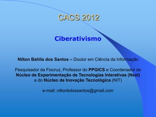 CACS 2012

                  Ciberativismo


 Nilton Bahlis dos Santos – Doutor em Ciência da Informação

Pesquisador da Fiocruz, Professor do PPGICS e Coordenador do
Núcleo de Experimentação de Tecnologias Interativas (Next)
         e do Núcleo de Inovação Tecnológica (NIT)

             e-mail: niltonbdossantos@gmail.com
 