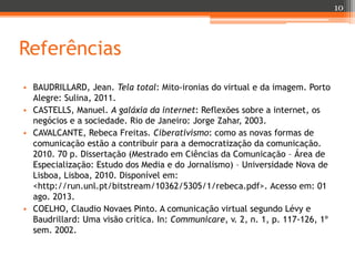 10

Referências
• BAUDRILLARD, Jean. Tela total: Mito-ironias do virtual e da imagem. Porto
Alegre: Sulina, 2011.
• CASTELLS, Manuel. A galáxia da internet: Reflexões sobre a internet, os
negócios e a sociedade. Rio de Janeiro: Jorge Zahar, 2003.
• CAVALCANTE, Rebeca Freitas. Ciberativismo: como as novas formas de
comunicação estão a contribuir para a democratização da comunicação.
2010. 70 p. Dissertação (Mestrado em Ciências da Comunicação – Área de
Especialização: Estudo dos Media e do Jornalismo) – Universidade Nova de
Lisboa, Lisboa, 2010. Disponível em:
<http://run.unl.pt/bitstream/10362/5305/1/rebeca.pdf>. Acesso em: 01
ago. 2013.
• COELHO, Claudio Novaes Pinto. A comunicação virtual segundo Lévy e
Baudrillard: Uma visão crítica. In: Communicare, v. 2, n. 1, p. 117-126, 1º
sem. 2002.

 