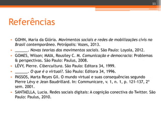 11

Referências
• GOHN, Maria da Glória. Movimentos sociais e redes de mobilizações civis no
Brasil contemporâneo. Petrópolis: Vozes, 2013.
• ______. Novas teorias dos movimentos sociais. São Paulo: Loyola, 2012.
• GOMES, Wilson; MAIA, Rousiley C. M. Comunicação e democracia: Problemas
& perspectivas. São Paulo: Paulus, 2008.
• LÉVY, Pierre. Cibercultura. São Paulo: Editora 34, 1999.
• ______. O que é o virtual?. São Paulo: Editora 34, 1996.
• PASSOS, Marta Reyes Gil. O mundo virtual e suas consequências segundo
Pierre Lévy e Jean Baudrillard. In: Communicare, v. 1, n. 1, p. 121-137, 2º
sem. 2001.
• SANTAELLA, Lucia. Redes sociais digitais: A cognição conectiva do Twitter. São
Paulo: Paulus, 2010.

 