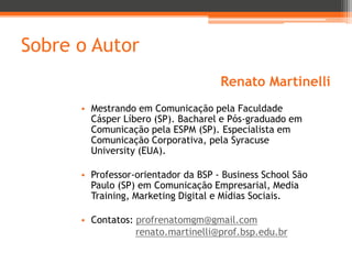 Sobre o Autor
Renato Martinelli
• Mestrando em Comunicação pela Faculdade
Cásper Líbero (SP). Bacharel e Pós-graduado em
Comunicação pela ESPM (SP). Especialista em
Comunicação Corporativa, pela Syracuse
University (EUA).
• Professor-orientador da BSP - Business School São
Paulo (SP) em Comunicação Empresarial, Media
Training, Marketing Digital e Mídias Sociais.

• Contatos: profrenatomgm@gmail.com
renato.martinelli@prof.bsp.edu.br

 
