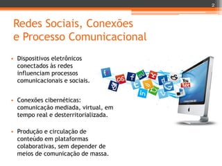 2

Redes Sociais, Conexões
e Processo Comunicacional
• Dispositivos eletrônicos
conectados às redes
influenciam processos
comunicacionais e sociais.
• Conexões cibernéticas:
comunicação mediada, virtual, em
tempo real e desterritorializada.
• Produção e circulação de
conteúdo em plataformas
colaborativas, sem depender de
meios de comunicação de massa.

 