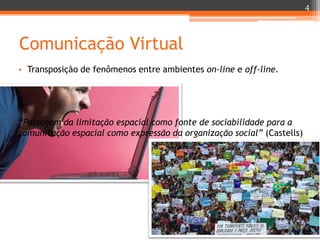 4

Comunicação Virtual
• Transposição de fenômenos entre ambientes on-line e off-line.

“Passagem da limitação espacial como fonte de sociabilidade para a
comunicação espacial como expressão da organização social” (Castells)

 