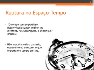 6

Ruptura no Espaço-Tempo
• “O tempo contemporâneo
desterritorializado, online, na
internet, no ciberespaço, é dinâmico.”
(Passos)

• Não importa mais o passado,
o presente ou o futuro, o que
importa é o tempo on-line.

 