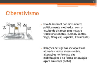 7

Ciberativismo
• Uso da internet por movimentos
politicamente motivados, com o
intuito de alcançar suas novas e
tradicionais metas. (Lemos, Santos,
Vegh, Marques; Nogueira, Cavalcante)

• Relações de sujeitos sociopolíticos
alteradas: novos atores sociais,
alterações no formato das
mobilizações e na forma de atuação –
agora em redes (Gohn)

 