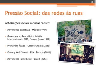 8

Pressão Social: das redes às ruas
Mobilizações Sociais iniciadas na web:
• Movimento Zapatista – México (1994)
• Greenpeace, PeaceNet e Anistia
Internacional – EUA, Europa (anos 1990)
• Primavera Árabe – Oriente Médio (2010)
• Occupy Wall Street – EUA, Europa (2011)
• Movimento Passe Livre – Brasil (2013)

 