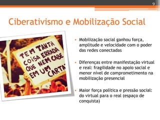 9

Ciberativismo e Mobilização Social
• Mobilização social ganhou força,
amplitude e velocidade com o poder
das redes conectadas
• Diferenças entre manifestação virtual
e real: fragilidade no apoio social e
menor nível de comprometimento na
mobilização presencial
• Maior força política e pressão social:
do virtual para o real (espaço de
conquista)

 