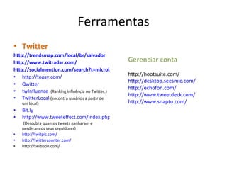 Ferramentas Twitter http://trendsmap.com/local/br/salvador http://www.twitradar.com/ http://socialmention.com/search?t=microblogs&q=lauro+de+freitas&btnG=Search http://topsy.com/ Qwitter twInfluence   (Ranking influência no Twitter.) TwitterLocal   (encontra usuários a partir de um local) Bit.ly http://www.tweeteffect.com/index.php   (Descubra quantos tweets ganharam e perderam os seus seguidores) http://twitpic.com/ http://twittercounter.com/ http://twibbon.com/ Gerenciar conta http://hootsuite.com/ http://desktop.seesmic.com/ http://echofon.com/ http://www.tweetdeck.com/ http://www.snaptu.com/ 