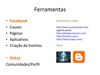 Ferramentas Facebook Causes Páginas Aplicativos Criação de Eventos Orkut Comunidades/Perfil Gerenciar conta http://www.socialoomph.com/  (agenda posts) http://desktop.seesmic.com/ http://echofon.com/ http://www.snaptu.com / Blogs 