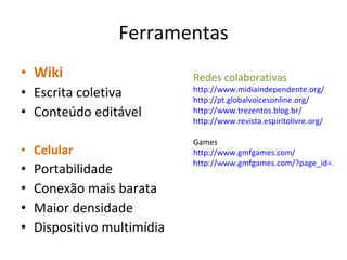 Ferramentas Wiki Escrita coletiva Conteúdo editável Celular Portabilidade Conexão mais barata Maior densidade Dispositivo multimídia Redes colaborativas http://www.midiaindependente.org/ http://pt.globalvoicesonline.org/ http://www.trezentos.blog.br/ http://www.revista.espiritolivre.org/ Games http://www.gmfgames.com/ http://www.gmfgames.com/?page_id=319 