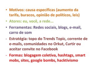 Motivos: causa específicas (aumento da tarifa, buracos, opinião de políticos, leis) Atores: eu, você, a rede... Ferramentas: Redes sociais, blogs, e-mail, carro de som Estratégia: topo do Trends Topic, corrente de e-mails, comunidades no Orkut, Curtir ou aceitar convite no Facebook Formas: blogagem coletiva, hashtags, smart mobs, sites, google bombs, hacktivismo 
