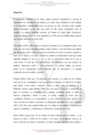 Blogósfera
El movimiento individual de los blogs, genera prácticas comunicativas y provoca la
organización de comunidades con intereses en común. Estas actividades se han reflejado
en la blogósfera, entendiéndola como un proceso no sólo convergen todos aquellos
quienes interactúan en ella, sino que dentro de ella existen comunidades como la
científica. La palabra blogósfera proviene del término de origen inglés blogosphere,
creado por Brad L. Gram el 10 de septiembre de 1999, pero fue William Quick, quien lo
usó de modo más serio en el año 2001.
Para Bijker (1995), quien acuña el concepto por primera vez, la blogósfera puede verse
como una red social construida mediante medios técnicos o una red técnica que alberga
una interacción social o puede ser una red sociotécnica en la que lo social se construye a
través de lo técnico y lo técnico adquiere un sentido tan intensamente social que resulta
imposible distinguir lo uno de lo otro, lo que es estrictamente técnico de lo que es
social. Hace 16 años que este autor propuso esta definición y hay que destacar las
palabras “interacción social” y “red sociotécnica”. La primera implica un proceso
propio de la comunicación (existen diferentes tipos de interacción) y la segunda
comprende procesos sociales y técnicos.
Orihuela (2006) señala que: “La blogósfera es el universo y la cultura de los weblogs,
cada una de las comunidades en las que participa un bloguero en función de su lengua,
lugar desde el que escribe y aficiones” (2006, p. 268)”. Entre las funciones de la
blogósfera destaca según Orihuela (2005) que este espacio social no es meramente un
lugar de encuentro. La blogósfera, como cualquier comunidad virtual, se funda en
intereses compartidos. Desde su inicio, el weblog “impulsa un nuevo tipo de
comunidades basadas en el conocimiento”, ya que contribuye de modo especial a la
“tarea de dotar de sentido y relevancia a la información disponible en la web” (Orihuela,
2005, p.38). Este autor español señala que es la cultura de los weblogs y argumenta que
impulsa comunidades y contextualiza la información localizada en la web.
Rojas (2006) expresa que: “Es un sistema de alerta temprana para los medios, es un
sistema de crítica y control de los medios, es un factor de movilización social es un
nuevo canal para las fuentes convertidas en medios, formato aplicable a otros medios y
RAZÓN Y PALABRA
Primera Revista Electrónica en América Latina Especializada en Comunicación
www.razonypalabra.org.mx
Tecnologías digitales, pantallas y lenguaje audiovisual
NÚMERO 82 MARZO - MAYO 2013
 