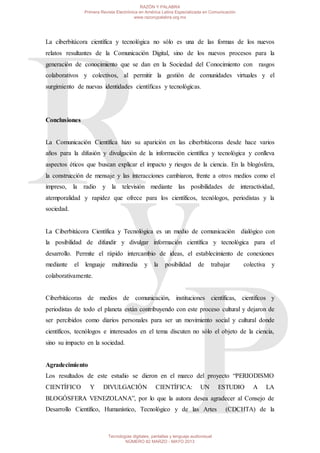 La ciberbitácora científica y tecnológica no sólo es una de las formas de los nuevos
relatos resultantes de la Comunicación Digital, sino de los nuevos procesos para la
generación de conocimiento que se dan en la Sociedad del Conocimiento con rasgos
colaborativos y colectivos, al permitir la gestión de comunidades virtuales y el
surgimiento de nuevas identidades científicas y tecnológicas.
Conclusiones
La Comunicación Científica hizo su aparición en las ciberbitácoras desde hace varios
años para la difusión y divulgación de la información científica y tecnológica y conlleva
aspectos éticos que buscan explicar el impacto y riesgos de la ciencia. En la blogósfera,
la construcción de mensaje y las interacciones cambiaron, frente a otros medios como el
impreso, la radio y la televisión mediante las posibilidades de interactividad,
atemporalidad y rapidez que ofrece para los científicos, tecnólogos, periodistas y la
sociedad.
La Ciberbitácora Científica y Tecnológica es un medio de comunicación dialógico con
la posibilidad de difundir y divulgar información científica y tecnológica para el
desarrollo. Permite el rápido intercambio de ideas, el establecimiento de conexiones
mediante el lenguaje multimedia y la posibilidad de trabajar colectiva y
colaborativamente.
Ciberbitácoras de medios de comunicación, instituciones científicas, científicos y
periodistas de todo el planeta están contribuyendo con este proceso cultural y dejaron de
ser percibidos como diarios personales para ser un movimiento social y cultural donde
científicos, tecnólogos e interesados en el tema discuten no sólo el objeto de la ciencia,
sino su impacto en la sociedad.
Agradecimiento
Los resultados de este estudio se dieron en el marco del proyecto “PERIODISMO
CIENTÍFICO Y DIVULGACIÓN CIENTÍFICA: UN ESTUDIO A LA
BLOGÓSFERA VENEZOLANA”, por lo que la autora desea agradecer al Consejo de
Desarrollo Científico, Humanístico, Tecnológico y de las Artes (CDCHTA) de la
RAZÓN Y PALABRA
Primera Revista Electrónica en América Latina Especializada en Comunicación
www.razonypalabra.org.mx
Tecnologías digitales, pantallas y lenguaje audiovisual
NÚMERO 82 MARZO - MAYO 2013
 