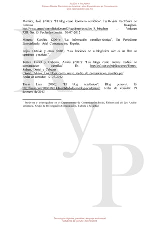 Martínez, José (2007): “El blog como fenómeno semiótico”. En Revista Electrónica de
Estudios filológicos.
http://www.um.es/tonosdigital/znum13/secciones/estudios_R_blog.htm . Volumen
XIII. No. 13. Fecha de consulta: 30-07-2012
Moreno, Carolina (2004): “La información científico-técnica”. En Periodismo
Especializado. Ariel Comunicación. España.
Rojas, Octavio y otros (2006). “Las funciones de la blogósfera son: es un filtro de
opiniones y noticias”.
Torres, Daniel y Cabezas, Alvaro (2007): “Los blogs como nuevos medios de
comunicación científica” En http://ec3.ugr.es/publicaciones/Torres-
Salinas,_Daniel_y_Cabezas
Clavijo,_Alvaro._Los_blogs_como_nuevo_medio_de_comunicacion_cientifica.pdf
Fecha de consulta: 12-07-2012
Tiscar Lara (2006): “El blog académico”. Blog personal. En
http://tiscar.com/2006/09/14/la-utilidad-de-un-blog-academico/. Fecha de consulta: 29
de enero de 2013
1
Profesora e investigadora en el Departamento de Comunicación Social, Universidad de Los Andes-
Venezuela. Grupo de Investigación Comunicación, Cultura y Sociedad
RAZÓN Y PALABRA
Primera Revista Electrónica en América Latina Especializada en Comunicación
www.razonypalabra.org.mx
Tecnologías digitales, pantallas y lenguaje audiovisual
NÚMERO 82 MARZO - MAYO 2013
 