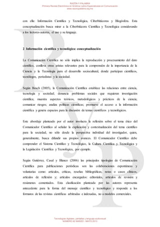 con ella: Información Científica y Tecnológica, Ciberbitácoras y Blogósfera. Esta
conceptualización busca mirar a la Ciberbitácora Científica y Tecnológica considerando
a los lectores-autores, el uso y su lenguaje.
2 Información científica y tecnológica: conceptualización
La Comunicación Científica no sólo implica la reproducción y procesamiento del dato
científico, conlleva otras aristas relevantes para la comprensión de la importancia de la
Ciencia y la Tecnología para el desarrollo sociocultural, donde participan científicos,
tecnólogos, periodistas y la sociedad.
Según Bosch (2005), la Comunicación Científica establece las relaciones entre ciencia,
tecnología y sociedad; denuncia problemas sociales que requieran investigación
científica; muestra aspectos teóricos, metodológicos y prácticos de la ciencia;
comunicar riesgos; analiza políticas científicas; promueve el acceso a la información
científica y genera espacios para la discusión de temas científicos y tecnológicos.
Este abordaje planteado por el autor involucra la reflexión sobre el tema ético del
Comunicador Científico al señalar la explicación y contextualización del tema científico
para la sociedad, no sólo desde la perspectiva individual del investigador, quien,
generalmente, busca difundir sus propios avances. El Comunicador Científico debe
comprender el Sistema Científico y Tecnológico, la Cultura Científica y Tecnológica y
la Legislación Científica y Tecnológica, por ejemplo.
Según Gutiérrez, Casal y Blanco (2006) las principales tipologías de Comunicación
Científica para publicaciones periódicas son las colaboraciones espontáneas y
voluntarias como: artículos, críticas, reseñas bibliográficas, notas o casos clínicos,
artículos de reflexión y; artículos encargados: editoriales, artículos de revisión y
resúmenes comentados. Esta clasificación planteada por las autores representa
antecedente para la forma del mensaje científico y tecnológico y responde a los
formatos de las revistas científicas arbitradas e indexadas, no a modelos comerciales.
RAZÓN Y PALABRA
Primera Revista Electrónica en América Latina Especializada en Comunicación
www.razonypalabra.org.mx
Tecnologías digitales, pantallas y lenguaje audiovisual
NÚMERO 82 MARZO - MAYO 2013
 