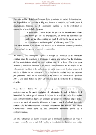 Este autor señala a la información como objeto y producto del trabajo de investigación y
con la posibilidad de comunicarla. Hay que destacar la insistencia de González sobre la
materialización lingüística de la información científica y en la posibilidad de
transmisión a las actividades humanas.
“La información científica implica un proceso de comunicación. Implica
una fuente que son los investigadores, un medio de transmisión que
puede ser una obra científica, un canal de distribución que es una red y
un receptor que es otro investigador” (Del Ramo y otros 2009).
Este autor describe a los actores del proceso de la información científica y menciona
sobre sus funciones para el proceso de comunicación.
Al respecto, otro investigador expresa el trabajo del mediador de la información
científica antes de su difusión o divulgación y detalla este trabajo: “A) La divulgación
de los acontecimientos científicos, cuya iniciativa parte de la fuente, debe tener como
finalidad y motivación mantener a los medios bien informados. B) La llegada de las
informaciones científicas a las redacciones no debe tener como finalidad exclusiva la
edición y difusión de los contenidos y C) La información científica debe ser preparada
por periodistas antes de ser distribuidas a los medios de comunicación”. (Moreno,
2004). Este autor destaca la labor del periodista para la mediación de la información
científica.
Según Lozano (2006): “En este contexto podemos afirmar que la sociedad
contemporánea es la mayor productora de información de toda la historia de la
humanidad. Se estima que el volumen de información se multiplica cada diez o quince
años. Este crecimiento da lugar a un fenómeno que posee dos vertientes: a) por un lado
tenemos una suerte de explosión informativa y b) por el otro, la abundancia informativa
alimenta entre los ciudadanos una permanente sensación de incertidumbre”. Las mismas
Ciberbitácoras forman parte de esta abundancia informativa propia de la
contemporaneidad.
En estas definiciones los autores destacan que la información científica es un objeto y
proceso vinculado con la actividad científica y tecnológica. En dicho proceso median
RAZÓN Y PALABRA
Primera Revista Electrónica en América Latina Especializada en Comunicación
www.razonypalabra.org.mx
Tecnologías digitales, pantallas y lenguaje audiovisual
NÚMERO 82 MARZO - MAYO 2013
 