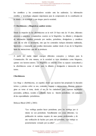 los científicos y los comunicadores sociales ante las audiencias. La información
científica y tecnológica adquiere importancia para la comprensión de la contribución de
la ciencia y la tecnología y sus riesgos para la sociedad.
3 Ciberbitácora y Blogósfera: análisis teórico
Desde la irrupción de las ciberbitácoras en la web 2.0 hace más de 10 años, diferentes
procesos y prácticas comunicativas ocurren en la blogósfera. La difusión y divulgación
de información científica posteada por medios, periodistas, divulgadores y científicos
cada día no sólo se incrementa, sino que los contenidos incluyen elementos multimedia,
hipertextos y transmedia que resultan interesantes analizar desde el uso de la blogósfera
hasta las interacciones que allí se producen.
A partir del medio digital emergen diferentes conceptos y trabajos para la
Comunicación. De esta manera, en la sociedad se tejen identidades como blogueros,
quienes son lectores-autores. La blogósfera se entiende como su espacio sociocultural y
la ciberbitácora como el medio para la difusión y divulgación e interacción de los
textos.
Ciberbitácora
Los blogs o ciberbitácoras, en español, desde que nacieron han propiciado la discusión
teórica y práctica sobre su uso, contenido, lenguaje e interacciones. Diversas opiniones
giran en torno al tema, desde el uso de los ciudadanos para expresar inquietudes
personales, políticas, sociales o culturales hasta su función periodística –en cualquiera
de las especialidades periodísticas.
Rebecca Blood (2002 y 2003):
“Los weblogs pueden hacer periodismo, pero los weblogs por sí
mismo no son periodismo. Sencillamente son cosas diferentes. La
publicación de noticias requiere de unas pautas profesionales y de
una verificación de hechos por parte del periodista, cuyo trabajo es
posteriormente revisado por su editor”.
RAZÓN Y PALABRA
Primera Revista Electrónica en América Latina Especializada en Comunicación
www.razonypalabra.org.mx
Tecnologías digitales, pantallas y lenguaje audiovisual
NÚMERO 82 MARZO - MAYO 2013
 