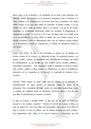 Blood separa el uso periodístico y no periodístico de los blogs y hace referencia a los
diferentes autores que participan en la producción periodística como el periodista y el
editor. Enfatiza en la verificación de los hechos para hacer periodismo. Jane Singer
(2005) estudia el uso que están dando los periodistas al formato weblog, y en qué
medida este nuevo modo de publicar afecta a la práctica y al uso de las normas
periodísticas ya establecidas. Básicamente analiza tres elementos: la independencia, la
transparencia y el papel de gatekeeper. En el caso de Singer, tanto en su estudio como
en la conceptualización del blog, admite el cambio que este formato produce en la
práctica periodística. Sobre la independencia indica que los blogueros pueden publicar
sin la dependencia al medio de comunicación y el filtrado de información cambia en
este formato.
Según Cobo (2010): “El blog es una herramienta en Internet que ha eliminado las
barreras técnicas de la escritura y la publicación en línea. Su arquitectura permite a sus
usuarios escribir y guardar sus comentarios bajo una estructura cronológica que facilita
la retroalimentación, ya que permite que otros usuarios lectores escriban, publiquen e
intercambien comentarios”. Este investigador elogia la eliminación de barreras técnicas
para escribir y publicar en línea, gracias a la ciberbitácora, así como la posibilidad de
interacción con los comentarios de los lectores y la capacidad de respuesta de los
escritores.
Desavoye (2005) plantea un papel similar para los weblogs: en un panorama de
sobreinformación, los blogs efectúan un importante trabajo de filtrado de la
información. Para el periodista, los blogs escritos por especialistas pueden llegar incluso
a constituir una cualificada fuente de información. Desavoye plantea el reto del blog
para filtrar la sobreinformación existente en Internet.
El blog, de acuerdo a Estalella (2006), es algo más que un medio de publicación
personal: es un “artefacto conectivo”. “Además de escribir en el propio weblog, ser
autor de blogs lleva a leer otros blogs, bien directamente, bien a través de las RSS. El
blog es ocasión, no sólo de publicar, sino de entablar relaciones con otros weblogs”.
Este planteamiento hace énfasis en las nuevas relaciones o comunidades que han
RAZÓN Y PALABRA
Primera Revista Electrónica en América Latina Especializada en Comunicación
www.razonypalabra.org.mx
Tecnologías digitales, pantallas y lenguaje audiovisual
NÚMERO 82 MARZO - MAYO 2013
 
