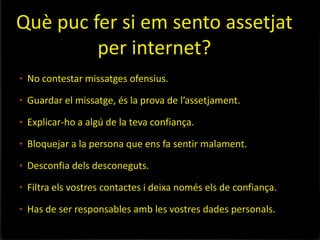 Què puc fer si em sento assetjat
         per internet?
• No contestar missatges ofensius.

• Guardar el missatge, és la prova de l’assetjament.

• Explicar-ho a algú de la teva confiança.

• Bloquejar a la persona que ens fa sentir malament.

• Desconfia dels desconeguts.

• Filtra els vostres contactes i deixa només els de confiança.

• Has de ser responsables amb les vostres dades personals.
 