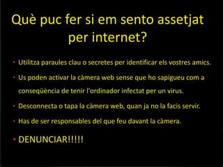Què puc fer si em sento assetjat
         per internet?
• Utilitza paraules clau o secretes per identificar els vostres amics.

• Us poden activar la càmera web sense que ho sapigueu com a
 conseqüència de tenir l'ordinador infectat per un virus.

• Desconnecta o tapa la càmera web, quan ja no la facis servir.

• Has de ser responsables del que feu davant la càmera.

• DENUNCIAR!!!!!
 