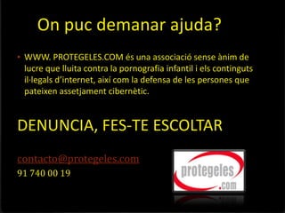 On puc demanar ajuda?
• WWW. PROTEGELES.COM és una associació sense ànim de
 lucre que lluita contra la pornografia infantil i els continguts
 il·legals d’internet, així com la defensa de les persones que
 pateixen assetjament cibernètic.


DENUNCIA, FES-TE ESCOLTAR
contacto@protegeles.com
91 740 00 19
 