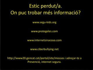 Estic perdut/a.
  On puc trobar més informació?
                   www.segu-kids.org

                  www.protegeles.com

               www.internetsinacoso.com

                 www.ciberbullying.net

http://www20.gencat.cat/portal/site/mossos i adreçar-te a
              Prevenció, internet segura.
 