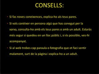 CONSELLS:
• Si fas noves coneixences, explica-ho als teus pares.

• Si vols conèixer en persona algú que has conegut per la
 xarxa, consulta-ho amb els teus pares o amb un adult. Estaràs
 més segur si quedeu en un lloc públic i, si és possible, ves-hi
 acompanyat.

• Si al web trobes cap paraula o fotografia que et faci sentir
 malament, surt de la pàgina i explica-ho a un adult.
 