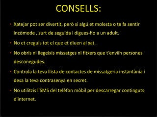 CONSELLS:
• Xatejar pot ser divertit, però si algú et molesta o te fa sentir
 incòmode , surt de seguida i digues-ho a un adult.
• No et creguis tot el que et diuen al xat.

• No obris ni llegeixis missatges ni fitxers que t’enviïn persones
 desconegudes.
• Controla la teva llista de contactes de missatgeria instantània i
 desa la teva contrasenya en secret.
• No utilitzis l'SMS del telèfon mòbil per descarregar continguts
 d'internet.
 