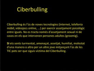 Ciberbulling

Ciberbulling és l’ús de noves tecnologies (internet, telefonia
mòbil, videojocs online, ...) per exercir assetjament psicològic
entre iguals. No es tracta només d’assetjament sexual ni de
casos en els que intervenen persones adultes (groomig).

SI ets sents turmentat, amenaçat, assetjat, humiliat, molestat
d’una manera o altra per un altre jove mitjançant l’ús de les
TIC pots ser que siguis víctima del Ciberbulling.
 