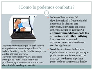 ¿Como lo podemos combatir?

                                           Independientemente del
                                               tipo, intensidad y frecuencia del
                                               acoso que la víctima está
                                               sufriendo, lo primero en lo que
                                               debemos actuar es reducir o
                                               eliminar inmediatamente las
                                               situaciones de ciberbullying.
                                               Las recomendaciones de
                                               actuación en estas situaciones
Hay que convencerlo que no está solo en        son las siguientes:
este problema, que es un problema de          No debemos temer hablar con
toda la familia, y que la familia siempre va
                                               él/ella de estos temas, pensar que
a estar ahí para apoyarlo.
Hay que convencerlo y darle confianza
                                               podemos ser su único punto de
para que se “abra” y nos cuente sus            apoyo, si no damos el primer
problemas, que siempre estaremos para          paso, no lo estaremos ayudando.
darle toda la ayuda que necesita.
 