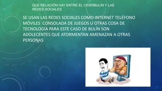 QUE RELACIÓN HAY ENTRE EL CIVERBULÍN Y LAS
REDES SOCIALES

SE USAN LAS REDES SOCIALES COMO INTERNET TELÉFONO
MÓVILES CONSOLADA DE JUEGOS U OTRAS COSA DE
TECNOLOGÍA PARA ESTE CASO DE BULÍN SON
ADOLECENTES QUE ATORMENTAN AMENAZAN A OTRAS
PERSONAS

 