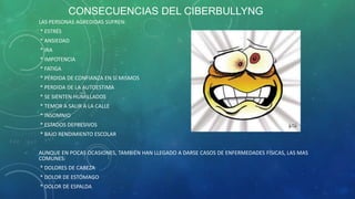 CONSECUENCIAS DEL CIBERBULLYNG
LAS PERSONAS AGREDIDAS SUFREN:

* ESTRÉS
* ANSIEDAD
* IRA
* IMPOTENCIA
* FATIGA
* PÉRDIDA DE CONFIANZA EN SÍ MISMOS
* PERDIDA DE LA AUTOESTIMA
* SE SIENTEN HUMILLADOS
* TEMOR A SALIR A LA CALLE
* INSOMNIO
* ESTADOS DEPRESIVOS
* BAJO RENDIMIENTO ESCOLAR
AUNQUE EN POCAS OCASIONES, TAMBIÉN HAN LLEGADO A DARSE CASOS DE ENFERMEDADES FÍSICAS, LAS MAS
COMUNES:

* DOLORES DE CABEZA
* DOLOR DE ESTÓMAGO
* DOLOR DE ESPALDA

 