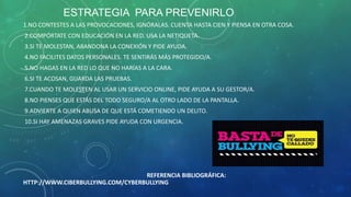 ESTRATEGIA PARA PREVENIRLO
1.NO CONTESTES A LAS PROVOCACIONES, IGNÓRALAS. CUENTA HASTA CIEN Y PIENSA EN OTRA COSA.
2.COMPÓRTATE CON EDUCACIÓN EN LA RED. USA LA NETIQUETA.
3.SI TE MOLESTAN, ABANDONA LA CONEXIÓN Y PIDE AYUDA.
4.NO FACILITES DATOS PERSONALES. TE SENTIRÁS MÁS PROTEGIDO/A.
5.NO HAGAS EN LA RED LO QUE NO HARÍAS A LA CARA.
6.SI TE ACOSAN, GUARDA LAS PRUEBAS.
7.CUANDO TE MOLESTEN AL USAR UN SERVICIO ONLINE, PIDE AYUDA A SU GESTOR/A.
8.NO PIENSES QUE ESTÁS DEL TODO SEGURO/A AL OTRO LADO DE LA PANTALLA.
9.ADVIERTE A QUIEN ABUSA DE QUE ESTÁ COMETIENDO UN DELITO.
10.SI HAY AMENAZAS GRAVES PIDE AYUDA CON URGENCIA.

REFERENCIA BIBLIOGRÁFICA:
HTTP://WWW.CIBERBULLYING.COM/CYBERBULLYING

 