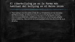 El ciberbullying ya es la forma más
habitual del bullying en el Reino Unido
 Tras realizar una encuesta a más de 15 mil alumnos en las escuelas
del Reino Unido, el informe concluye que el bullying por medios
electrónicos (Internet y teléfonos móviles) es la forma que adopta
este problema, más común en la actualidad entre los alumnos de 14 a
16 años.
 