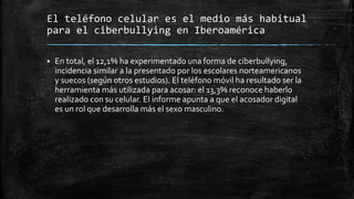 El teléfono celular es el medio más habitual
para el ciberbullying en Iberoamérica
 En total, el 12,1% ha experimentado una forma de ciberbullying,
incidencia similar a la presentado por los escolares norteamericanos
y suecos (según otros estudios). El teléfono móvil ha resultado ser la
herramienta más utilizada para acosar: el 13,3% reconoce haberlo
realizado con su celular. El informe apunta a que el acosador digital
es un rol que desarrolla más el sexo masculino.
 