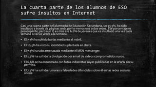 La cuarta parte de los alumnos de ESO
sufre insultos en Internet
Casi una cuarta parte del alumnado de Educación Secundaria, un 23,5%, ha sido
insultado a través de páginas web, por lo menos una o dos veces. Ése porcentaje es
preocupante, pero aun lo es más ese 6,6% de jóvenes que es insultado una vez cada
semana o varias veces a la semana.
 El 7,7% ha sufrido burlas mediante el móvil.
 El 10,5% ha visto su identidad suplantada en chats.
 El 7,3% ha sido amenazado mediante el MSN messenger.
 El 1,2% ha sufrido la divulgación por email de vídeos comprometidos suyos.
 El 6,6% se ha encontrado con fotos indiscretas suyas publicadas en laWWW sin su
permiso.
 El 7,4% ha sufrido rumores y falsedades difundidas sobre él en las redes sociales
online.
 