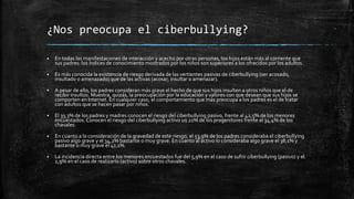 ¿Nos preocupa el ciberbullying?
 En todas las manifestaciones de interacción y acecho por otras personas, los hijos están más al corriente que
sus padres: los índices de conocimiento mostrados por los niños son superiores a los ofrecidos por los adultos.
 Es más conocida la existencia de riesgo derivada de las vertientes pasivas de ciberbullying (ser acosado,
insultado o amenazado) que de las activas (acosar, insultar o amenazar).
 A pesar de ello, los padres consideran más grave el hecho de que sus hijos insulten a otros niños que el de
recibir insultos. Muestra, quizás, la preocupación por la educación y valores con que desean que sus hijos se
comporten en Internet. En cualquier caso, el comportamiento que más preocupa a los padres es el de tratar
con adultos que se hacen pasar por niños.
 El 33,3% de los padres y madres conocen el riesgo del ciberbullying pasivo, frente al 42,5% de los menores
encuestados. Conocen el riesgo del ciberbullying activo un 21% de los progenitores frente al 34,4% de los
chavales.
 En cuanto a la consideración de la gravedad de este riesgo, el 53,9% de los padres consideraba el ciberbullying
pasivo algo grave y el 34,2% bastante o muy grave. En cuanto al activo lo consideraba algo grave el 38,1% y
bastante o muy grave el 47,1%.
 La incidencia directa entre los menores encuestados fue del 5,9% en el caso de sufrir ciberbullying (pasivo) y el
2,9% en el caso de realizarlo (activo) sobre otros chavales.
 