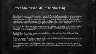 Detectan casos de ciberbulling
Coincidiendo casi en el tiempo con el caso de AmandaTodd, acaba de presentarse un
estudio en la conferencia anual de la AmericanAcademy of Pediatrics que analiza 41
casos de menores de 13 a 18 años de EE.UU.,Canadá, Reino Unido y Australia que
cometieron suicidio tras sufrir ciberbullying. El estudio indica que la mayoría de estos
adolescentes habían sufrido bullying tanto dentro como fuera de la Red.
Un 24% de los adolescentes eran víctimas de bullying homofóbico, declarándose la
mitad de ellos abiertamente homosexual y la otra mitad como heterosexual o sin
preferencia sexual definida.
También han detectado un aumento del número de suicidios de este tipo en los
últimos años (2011 y 2012).
Al 32% le habían detectado trastorno del estado de ánimo y a un 15% adicional se le
había detectado en concreto depresión.
El estudio concluye que aunque el ciberbullying está presente en muchos de estos
casos, casi siempre existen otros factores como el bullying cara-a-cara o enfermedad
mental.
 