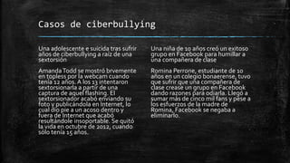 Casos de ciberbullying
Una adolescente e suicida tras sufrir
años de ciberbullying a raíz de una
sextorsión
AmandaTodd se mostró brvemente
en topless por la webcam cuando
tenía 12 años. A los 13 intentaron
sextorsionarla a partir de una
captura de aquel flashing. El
sextorsionador acabó enviando su
foto y publicándola en Internet, lo
cual dio pie a un acoso dentro y
fuera de Internet que acabó
resultándole insoportable. Se quitó
la vida en octubre de 2012, cuando
sólo tenía 15 años.
Una niña de 10 años creó un exitoso
grupo en Facebook para humillar a
una compañera de clase
Romina Perrone, estudiante de 10
años en un colegio bonaerense, tuvo
que sufrir que una compañera de
clase crease un grupo en Facebook
dando razones para odiarla. Llegó a
sumar más de cinco mil fans y pese a
los esfuerzos de la madre de
Romina, Facebook se negaba a
eliminarlo.
 