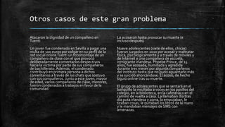 Otros casos de este gran problema
Atacaron la dignidad de un compañero en
Tuenti
Un joven fue condenado en Sevilla a pagar una
multa de 100 euros por colgar en su perfil de la
red social onlineTuenti un fotomontaje de un
compañero de clase con el que provocó
deliberadamente comentarios despectivos
hacia la víctima por parte de sus compañeros
de bachillerato. Además, el condenado
contribuyó en primera persona a dichos
comentarios a través de los chats que sostuvo
con sus compañeros. Junto a este joven, mayor
de edad, varios compañeros de clase, menores,
fueron condenados a trabajos en favor de la
comunidad.
La acosaron hasta provocar su muerte (e
incluso después)
Nueve adolescentes (siete de ellos, chicas)
fueron juzgados en 2010 por acosar y maltratar
física, psicológicamente y a través de móviles y
de Internet a una compañera de escuela,
inmigrante irlandesa. Phoebe Prince, de 15
años, fue acosada, humillada y agredida
durante tres meses por algunos compañeros
del instituto hasta que no pudo aguantarlo más
y se suicidó ahorcándose. El acoso, de hecho
siguió online tras su muerte.
El grupo de adolescentes que se sentará en el
banquillo la insultaba a voces en los pasillos del
colegio, en la biblioteca, en la cafetería o en el
camino de vuelta a casa. La llamaban día tras
día puta irlandesa y zorra, la empujaban, le
tiraban cosas, le quitaban los libros de la mano
y le mandaban mensajes de SMS con
amenazas.
 